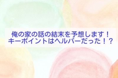 俺の家の話の結末を予想します！キーポイントはヘルパーだった！？